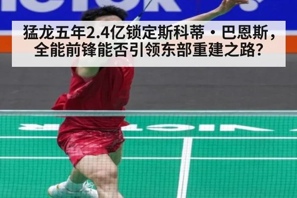 猛龙五年2.4亿锁定斯科蒂·巴恩斯,全能前锋能否引领东部重建之路?
